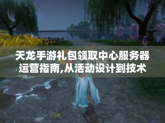 天龙手游礼包领取中心服务器运营指南,从活动设计到技术优化的完整方案