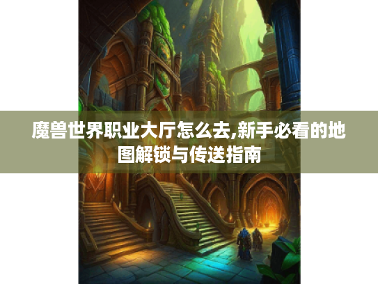 魔兽世界职业大厅怎么去,新手必看的地图解锁与传送指南