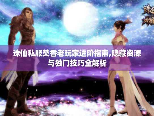 诛仙私服焚香老玩家进阶指南,隐藏资源与独门技巧全解析