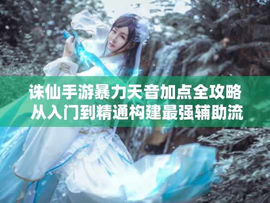 诛仙手游暴力天音加点全攻略 从入门到精通构建最强辅助流