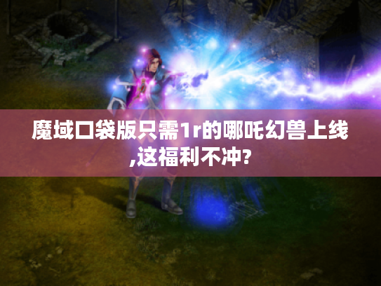 魔域口袋版只需1r的哪吒幻兽上线,这福利不冲?