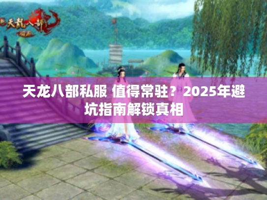 天龙八部私服 值得常驻？2025年避坑指南解锁真相
