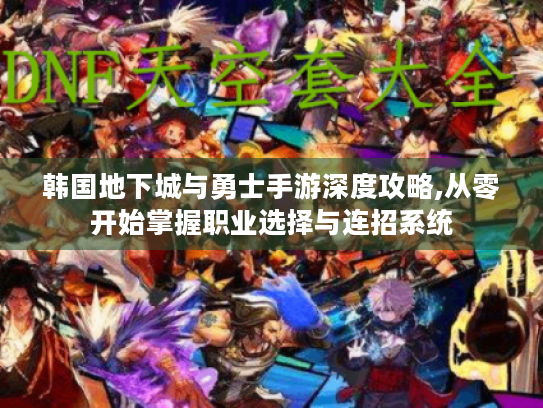 韩国地下城与勇士手游深度攻略,从零开始掌握职业选择与连招系统