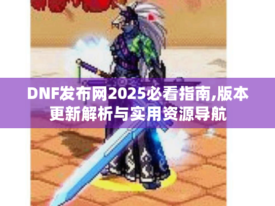 DNF发布网2025必看指南,版本更新解析与实用资源导航
