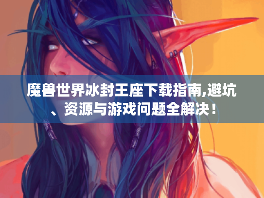 魔兽世界冰封王座下载指南,避坑、资源与游戏问题全解决！