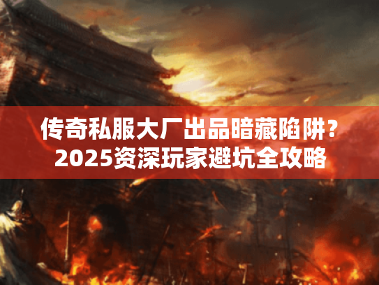 传奇私服大厂出品暗藏陷阱？2025资深玩家避坑全攻略