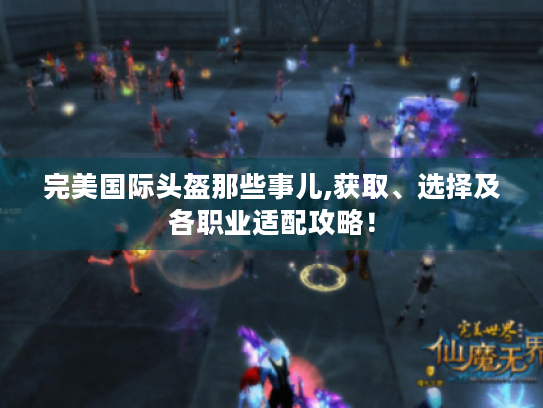 完美国际头盔那些事儿,获取、选择及各职业适配攻略！