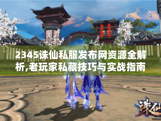 2345诛仙私服发布网资源全解析,老玩家私藏技巧与实战指南