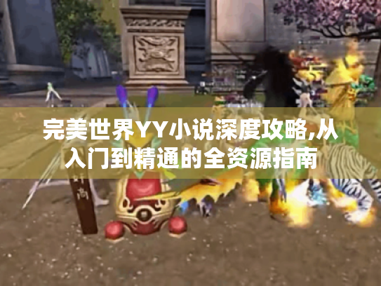 完美世界YY小说深度攻略,从入门到精通的全资源指南