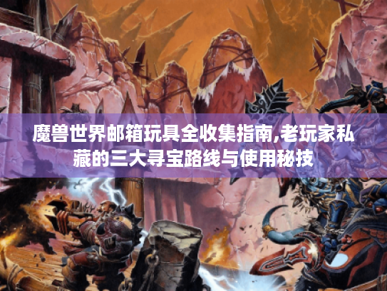 魔兽世界邮箱玩具全收集指南,老玩家私藏的三大寻宝路线与使用秘技 魔兽世界邮箱玩具全收集指南,老玩家私藏的三大寻宝路线与使用秘技