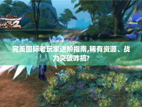 完美国际老玩家进阶指南,稀有资源、战力突破咋搞?