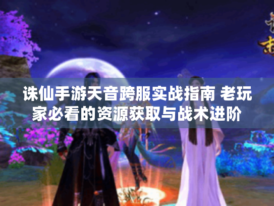 诛仙手游天音跨服实战指南 老玩家必看的资源获取与战术进阶