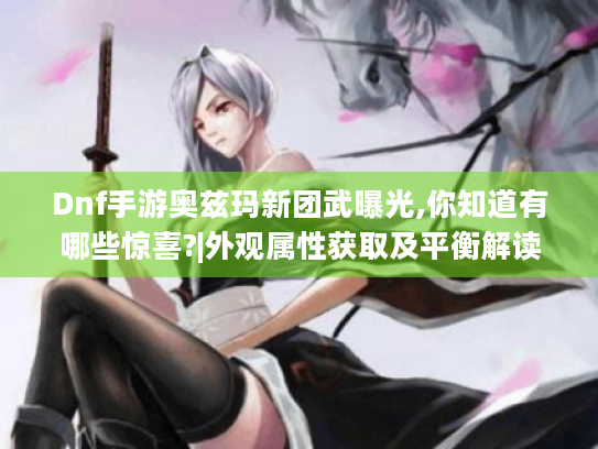 Dnf手游奥兹玛新团武曝光,你知道有哪些惊喜?|外观属性获取及平衡解读
