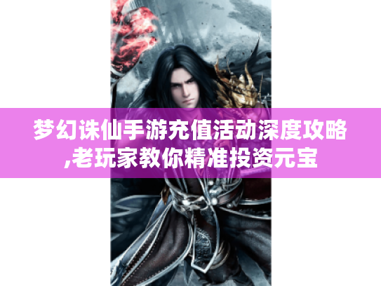 梦幻诛仙手游充值活动深度攻略,老玩家教你精准投资元宝 梦幻诛仙手游充值活动深度攻略,老玩家教你精准投资元宝
