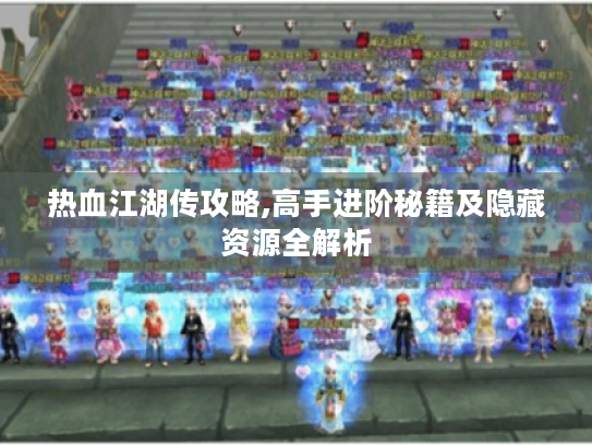热血江湖传攻略,高手进阶秘籍及隐藏资源全解析