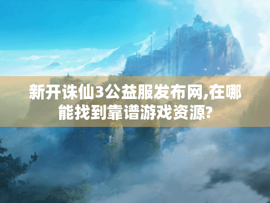 新开诛仙3公益服发布网,在哪能找到靠谱游戏资源? 新开诛仙3公益服发布网,在哪能找到靠谱游戏资源?