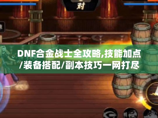 DNF合金战士全攻略,技能加点/装备搭配/副本技巧一网打尽