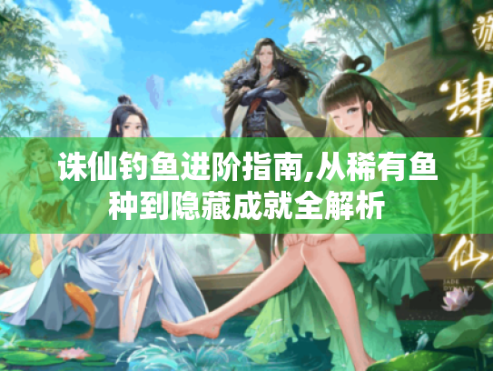 诛仙钓鱼进阶指南,从稀有鱼种到隐藏成就全解析