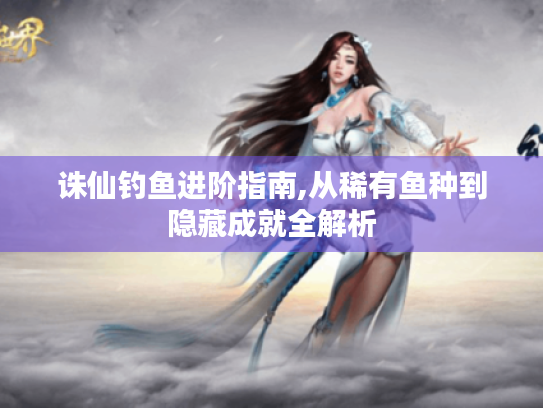 诛仙钓鱼进阶指南,从稀有鱼种到隐藏成就全解析