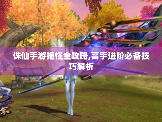 诛仙手游拖怪全攻略,高手进阶必备技巧解析 诛仙手游拖怪全攻略,高手进阶必备技巧解析
