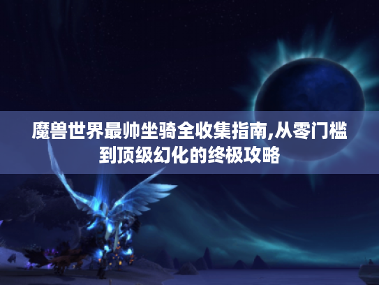 魔兽世界最帅坐骑全收集指南,从零门槛到顶级幻化的终极攻略