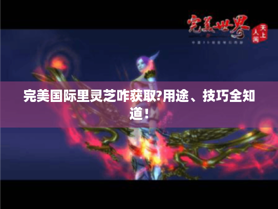 完美国际里灵芝咋获取?用途、技巧全知道！