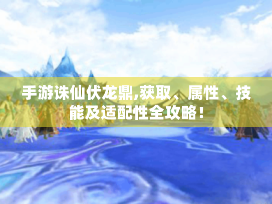 手游诛仙伏龙鼎,获取、属性、技能及适配性全攻略！