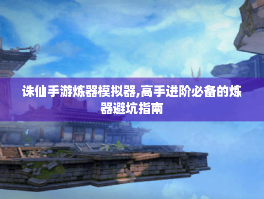 诛仙手游炼器模拟器,高手进阶必备的炼器避坑指南