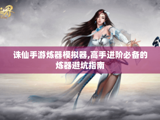 诛仙手游炼器模拟器,高手进阶必备的炼器避坑指南