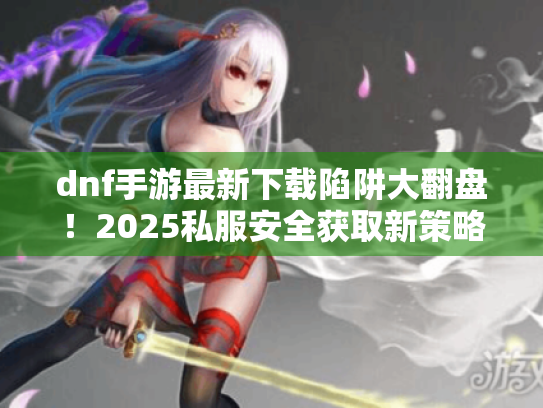 dnf手游最新下载陷阱大翻盘!2025私服安全获取新策略 dnf手游最新下载陷阱大翻盘!2025私服安全获取新策略