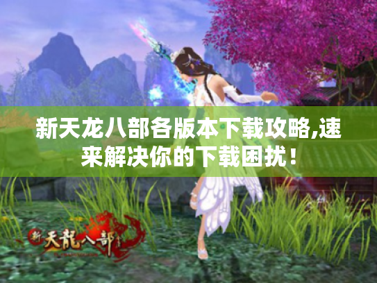 新天龙八部各版本下载攻略,速来解决你的下载困扰！
