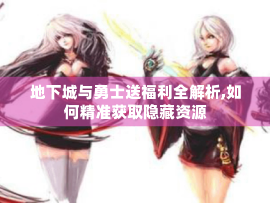 地下城与勇士送福利全解析,如何精准获取隐藏资源