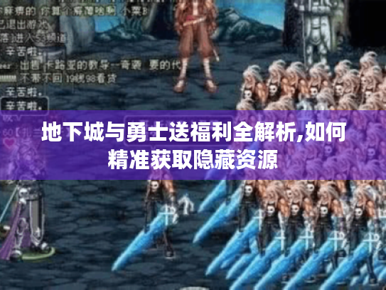 地下城与勇士送福利全解析,如何精准获取隐藏资源