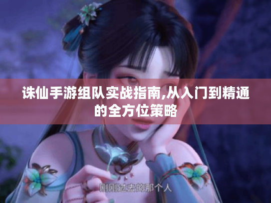 诛仙手游组队实战指南,从入门到精通的全方位策略