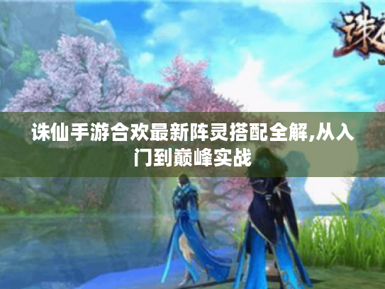 诛仙手游合欢最新阵灵搭配全解,从入门到巅峰实战