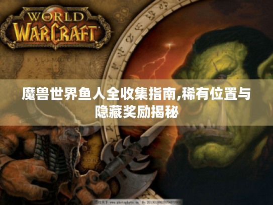魔兽世界鱼人全收集指南,稀有位置与隐藏奖励揭秘