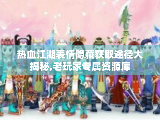 热血江湖表情隐藏获取途径大揭秘,老玩家专属资源库