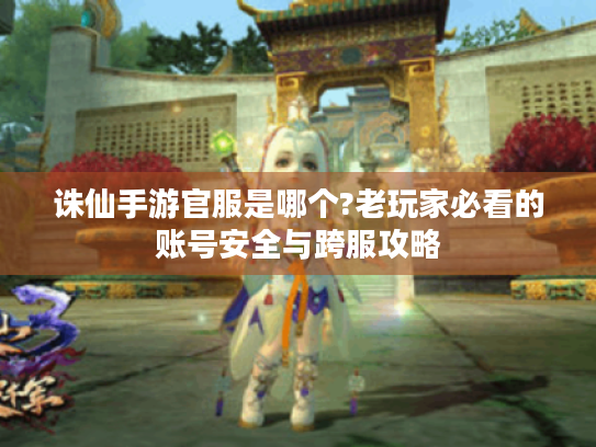 诛仙手游官服是哪个?老玩家必看的账号安全与跨服攻略