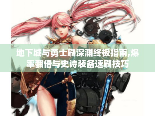 地下城与勇士刷深渊终极指南,爆率翻倍与史诗装备速刷技巧