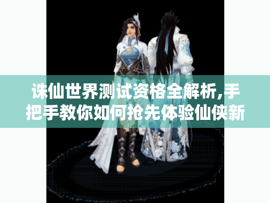 诛仙世界测试资格全解析,手把手教你如何抢先体验仙侠新世界