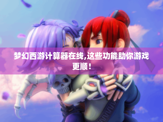 梦幻西游计算器在线,这些功能助你游戏更顺！