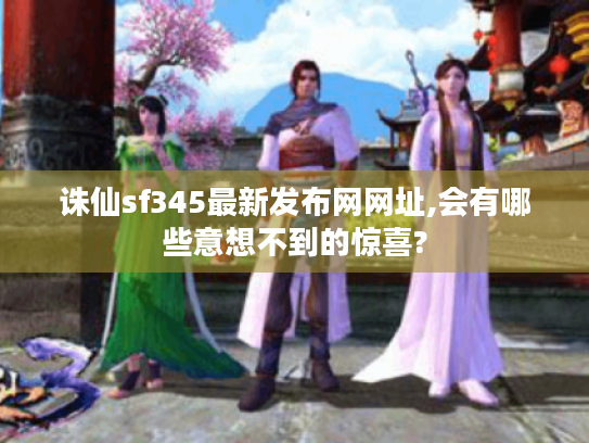 诛仙sf345最新发布网网址,会有哪些意想不到的惊喜?