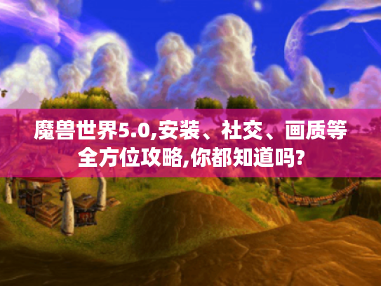 魔兽世界5.0,安装、社交、画质等全方位攻略,你都知道吗?