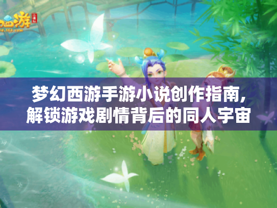 梦幻西游手游小说创作指南,解锁游戏剧情背后的同人宇宙