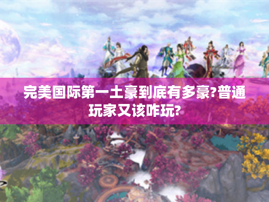 完美国际第一土豪到底有多豪?普通玩家又该咋玩? 完美国际第一土豪到底有多豪?普通玩家又该咋玩?