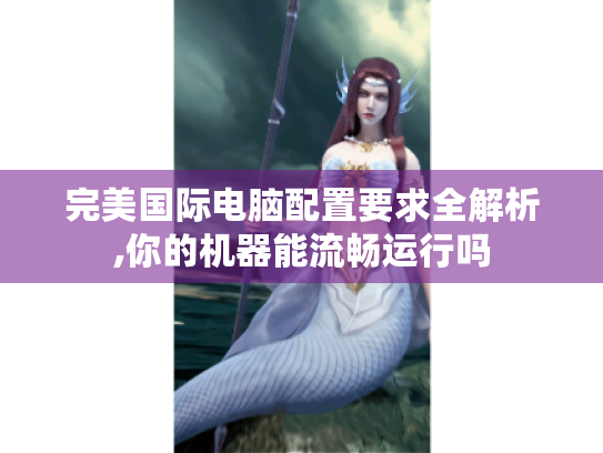 完美国际电脑配置要求全解析,你的机器能流畅运行吗