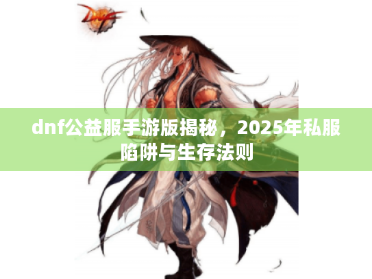 dnf公益服手游版揭秘，2025年私服陷阱与生存法则