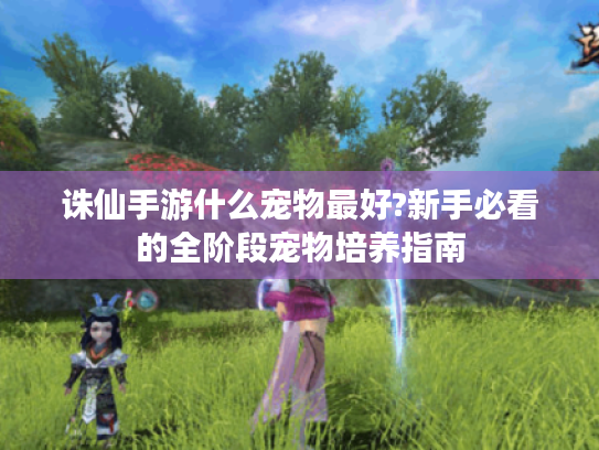 诛仙手游什么宠物最好?新手必看的全阶段宠物培养指南