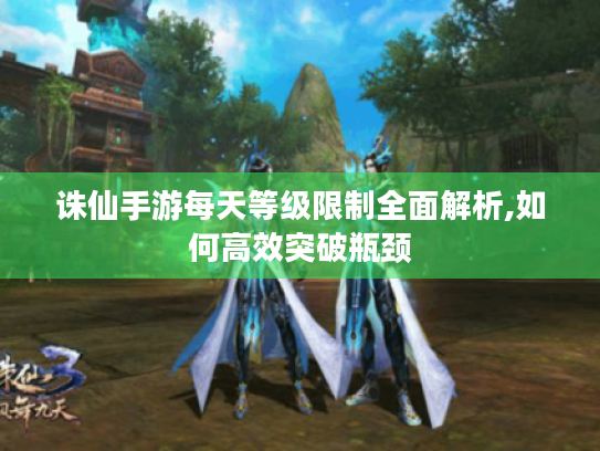 诛仙手游每天等级限制全面解析,如何高效突破瓶颈