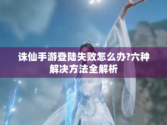 诛仙手游登陆失败怎么办?六种解决方法全解析